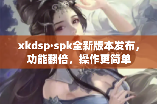 xkdsp·spk全新版本发布，功能翻倍，操作更简单