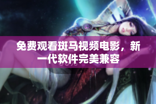 免费观看斑马视频电影，新一代软件完美兼容