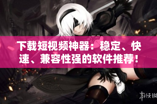 下载短视频神器：稳定、快速、兼容性强的软件推荐！