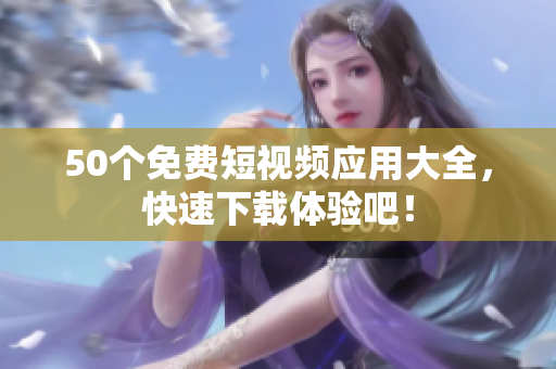 50个免费短视频应用大全，快速下载体验吧！