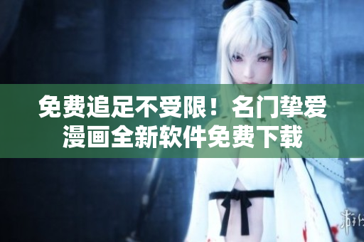 免费追足不受限！名门挚爱漫画全新软件免费下载
