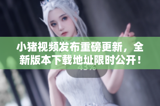 小猪视频发布重磅更新，全新版本下载地址限时公开！