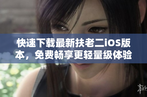 快速下载最新扶老二iOS版本，免费畅享更轻量级体验