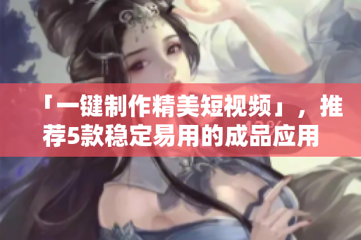 「一键制作精美短视频」，推荐5款稳定易用的成品应用！