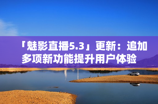 「魅影直播5.3」更新：追加多项新功能提升用户体验