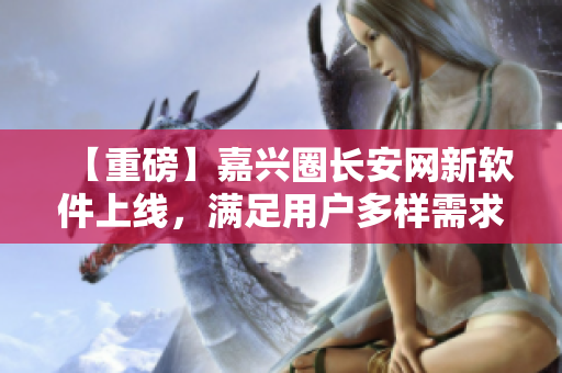 【重磅】嘉兴圈长安网新软件上线，满足用户多样需求！