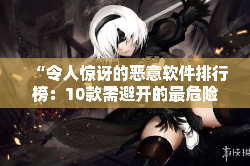 “令人惊讶的恶意软件排行榜：10款需避开的最危险应用”