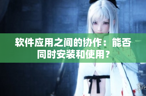 软件应用之间的协作：能否同时安装和使用？