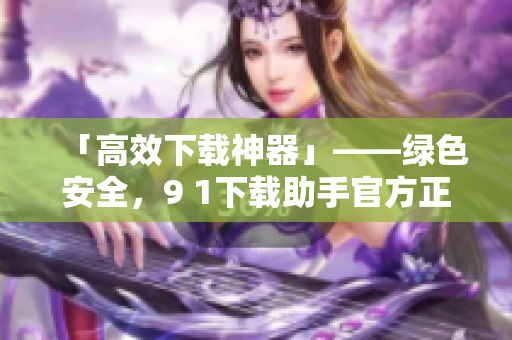「高效下载神器」——绿色安全，9 1下载助手官方正版免费下载！