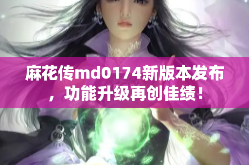 麻花传md0174新版本发布，功能升级再创佳绩！