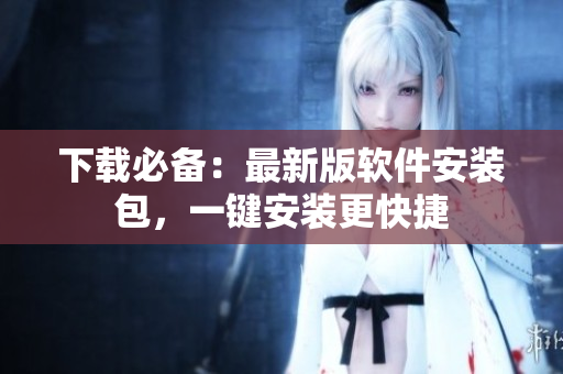 下载必备：最新版软件安装包，一键安装更快捷