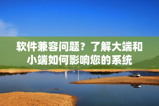 软件兼容问题？了解大端和小端如何影响您的系统