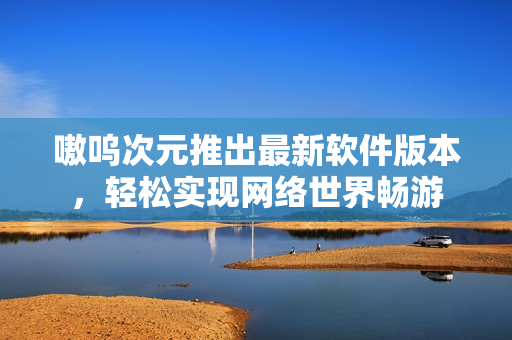 嗷呜次元推出最新软件版本，轻松实现网络世界畅游