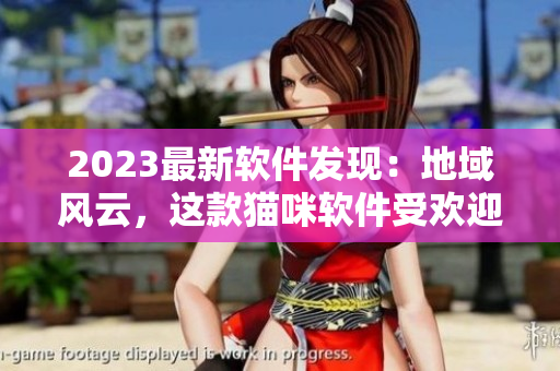 2023最新软件发现：地域风云，这款猫咪软件受欢迎！