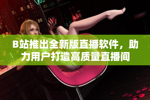 B站推出全新版直播软件，助力用户打造高质量直播间