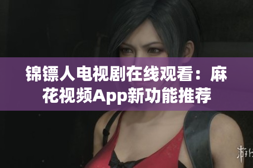 锦镖人电视剧在线观看：麻花视频App新功能推荐