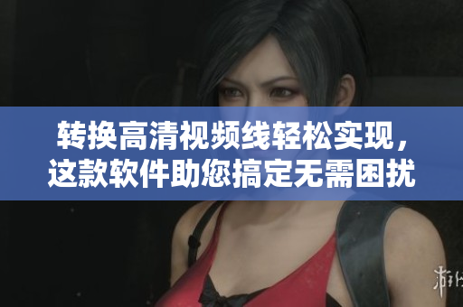转换高清视频线轻松实现，这款软件助您搞定无需困扰