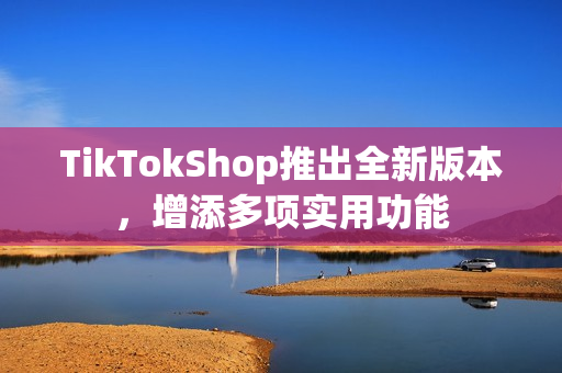 TikTokShop推出全新版本，增添多项实用功能