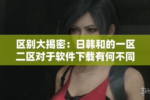 区别大揭密：日韩和的一区二区对于软件下载有何不同？
