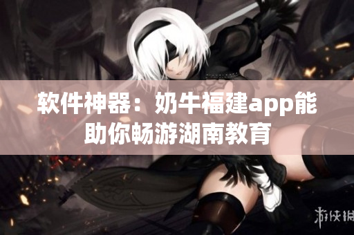 软件神器：奶牛福建app能助你畅游湖南教育