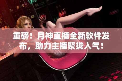 重磅！月神直播全新软件发布，助力主播聚拢人气！
