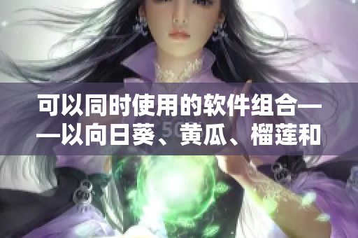 可以同时使用的软件组合——以向日葵、黄瓜、榴莲和丝瓜为例
