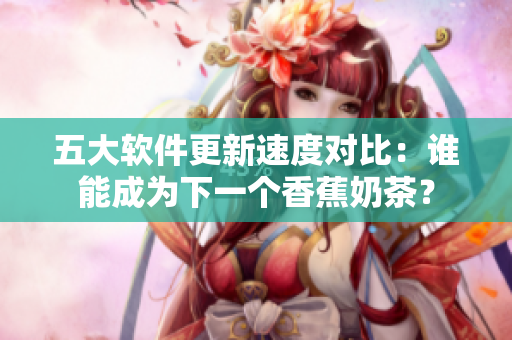 五大软件更新速度对比：谁能成为下一个香蕉奶茶？