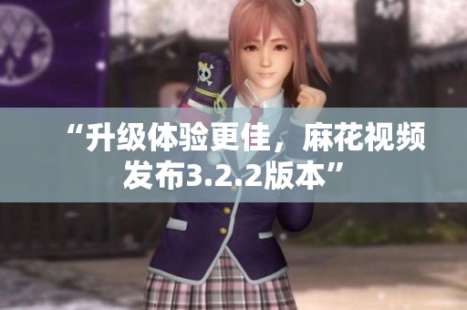 “升级体验更佳，麻花视频发布3.2.2版本”