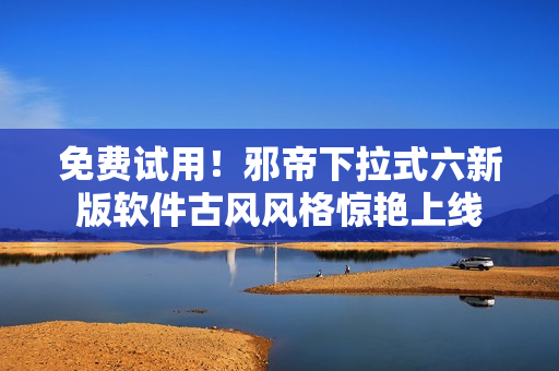 免费试用！邪帝下拉式六新版软件古风风格惊艳上线