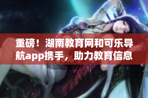 重磅！湖南教育网和可乐导航app携手，助力教育信息资源共建！