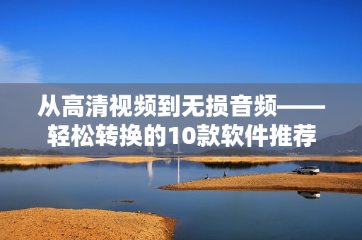 从高清视频到无损音频——轻松转换的10款软件推荐