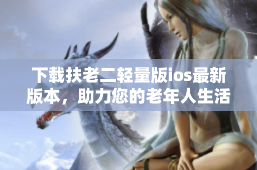 下载扶老二轻量版ios最新版本，助力您的老年人生活！