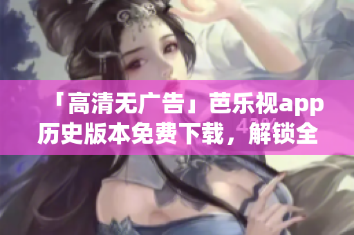 「高清无广告」芭乐视app历史版本免费下载，解锁全新视频体验！