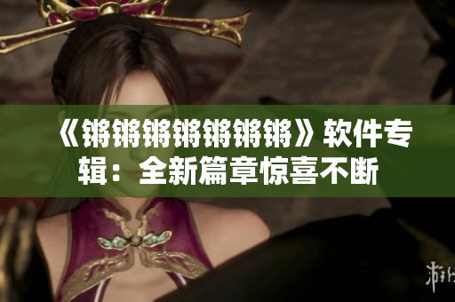 《锵锵锵锵锵锵锵》软件专辑：全新篇章惊喜不断