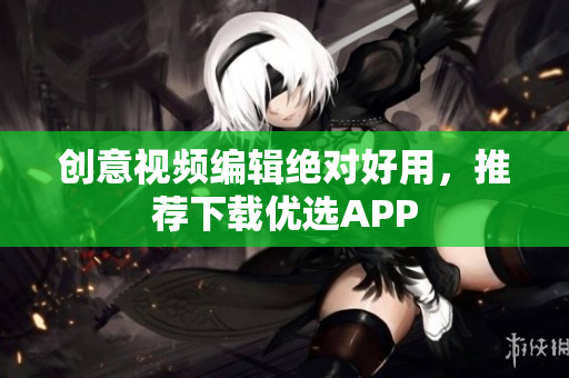 创意视频编辑绝对好用，推荐下载优选APP