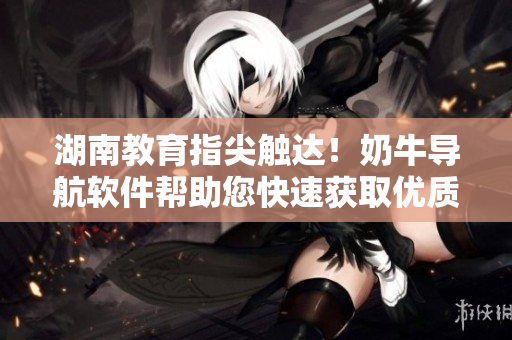 湖南教育指尖触达！奶牛导航软件帮助您快速获取优质教育资源