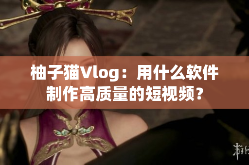 柚子猫Vlog：用什么软件制作高质量的短视频？