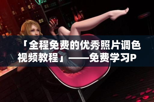 「全程免费的优秀照片调色视频教程」——免费学习PS调色技巧