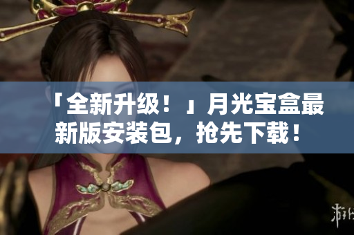 「全新升级！」月光宝盒最新版安装包，抢先下载！