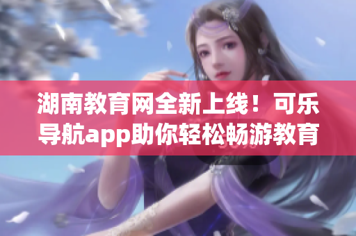 湖南教育网全新上线！可乐导航app助你轻松畅游教育资源