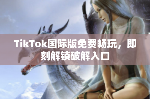 TikTok国际版免费畅玩，即刻解锁破解入口