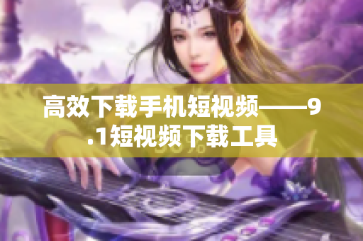 高效下载手机短视频——9.1短视频下载工具