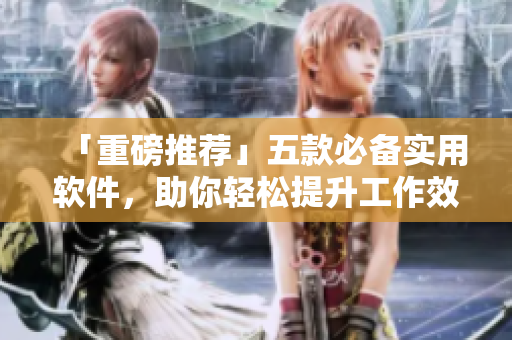 「重磅推荐」五款必备实用软件，助你轻松提升工作效率