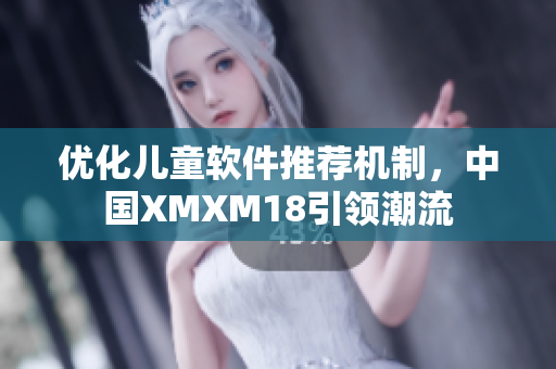 优化儿童软件推荐机制，中国XMXM18引领潮流