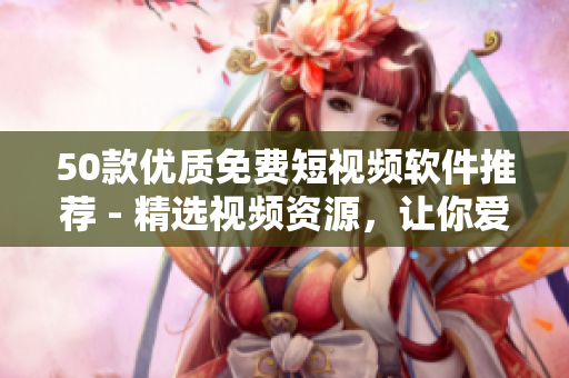 50款优质免费短视频软件推荐 - 精选视频资源，让你爱不释手！