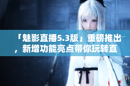 「魅影直播5.3版」重磅推出，新增功能亮点带你玩转直播界