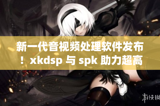 新一代音视频处理软件发布！xkdsp 与 spk 助力超高清画质