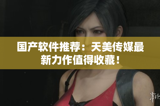国产软件推荐：天美传媒最新力作值得收藏！