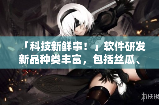 「科技新鲜事！」软件研发新品种类丰富，包括丝瓜、茄子、草莓、榴莲等！