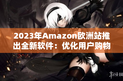 2023年Amazon欧洲站推出全新软件：优化用户购物体验